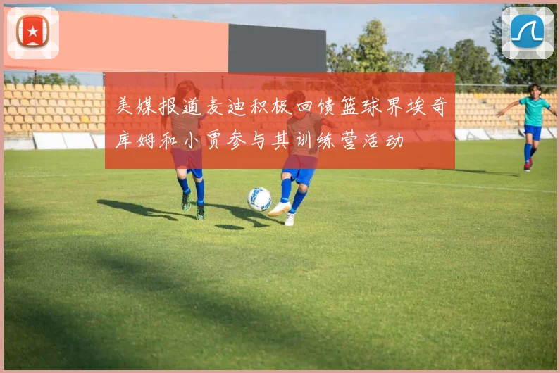 美媒报道麦迪积极回馈篮球界埃奇库姆和小贾参与其训练营活动
