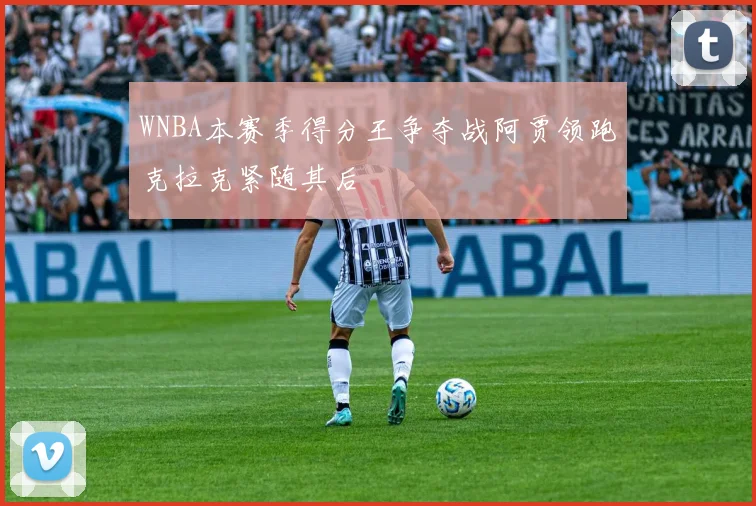 WNBA本赛季得分王争夺战阿贾领跑克拉克紧随其后