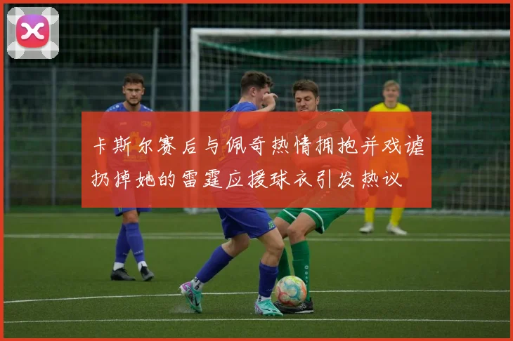 卡斯尔赛后与佩奇热情拥抱并戏谑扔掉她的雷霆应援球衣引发热议