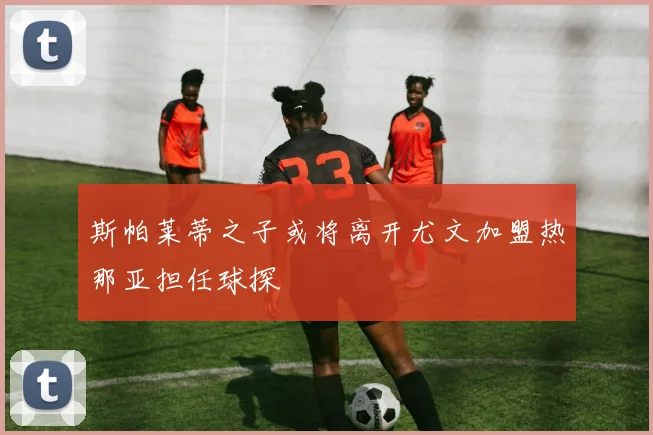 斯帕莱蒂之子或将离开尤文加盟热那亚担任球探