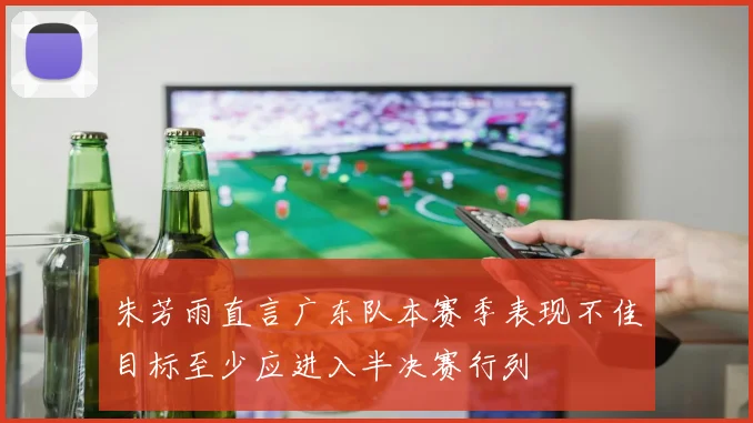 朱芳雨直言广东队本赛季表现不佳目标至少应进入半决赛行列