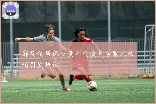 郭艾伦调侃杰曼帅气裁判紧张未吹哨引发热议