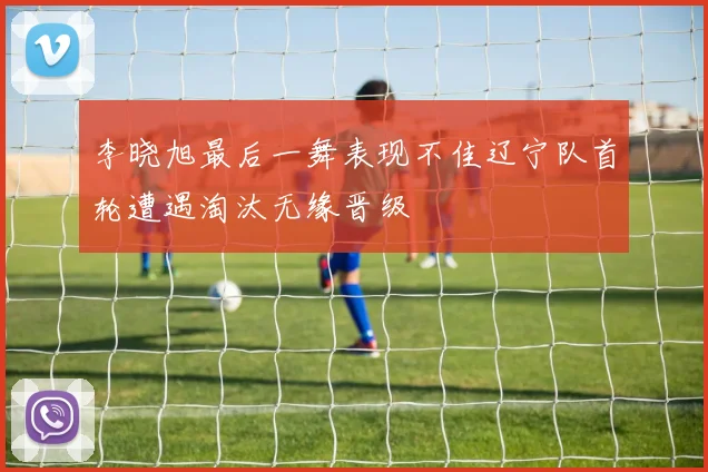 李晓旭最后一舞表现不佳辽宁队首轮遭遇淘汰无缘晋级
