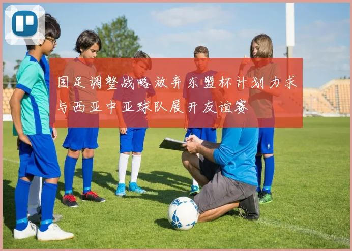 国足调整战略放弃东盟杯计划力求与西亚中亚球队展开友谊赛