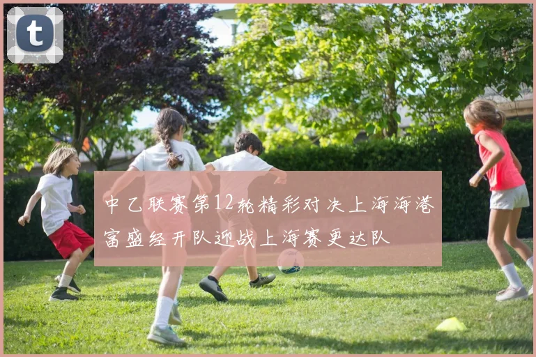 中乙联赛第12轮精彩对决上海海港富盛经开队迎战上海赛更达队