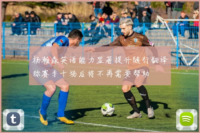 杨瀚森英语能力显著提升随行翻译称赛季十场后将不再需要帮助