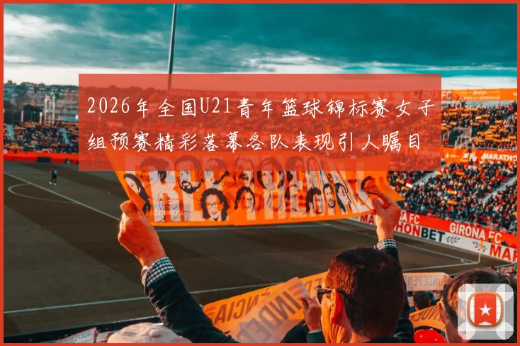 2026年全国U21青年篮球锦标赛女子组预赛精彩落幕各队表现引人瞩目