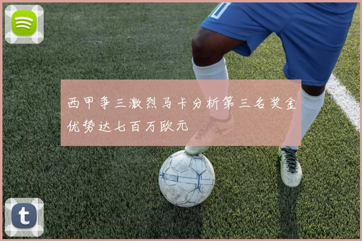 西甲争三激烈马卡分析第三名奖金优势达七百万欧元