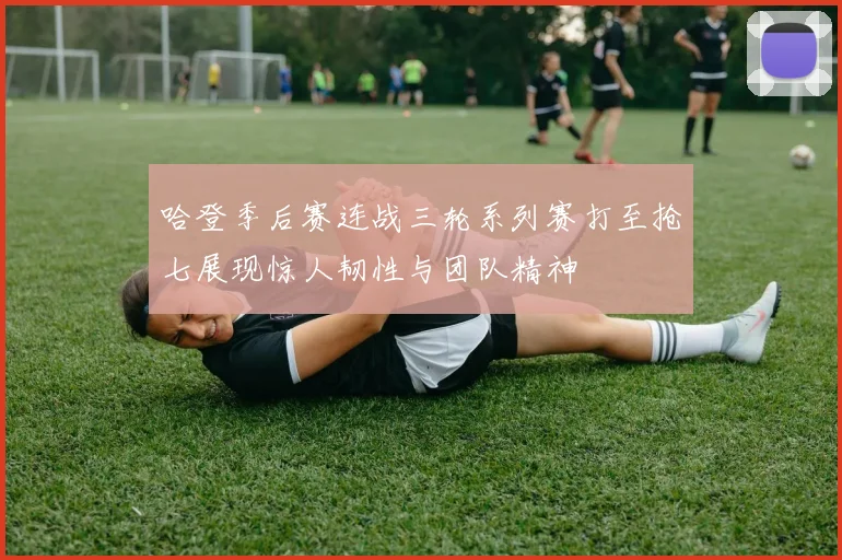 哈登季后赛连战三轮系列赛打至抢七展现惊人韧性与团队精神
